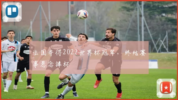 法国夺得2022世界杯冠军，终结赛事悬念捧杯