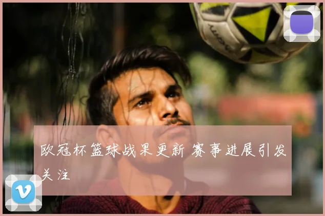 欧冠杯篮球战果更新 赛事进展引发关注