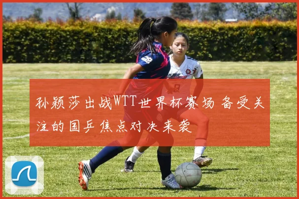 孙颖莎出战WTT世界杯赛场 备受关注的国乒焦点对决来袭