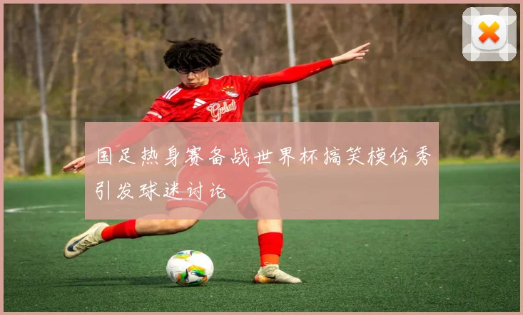 国足热身赛备战世界杯搞笑模仿秀引发球迷讨论