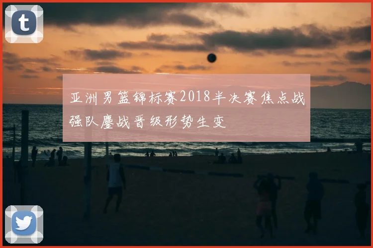 亚洲男篮锦标赛2018半决赛焦点战强队鏖战晋级形势生变