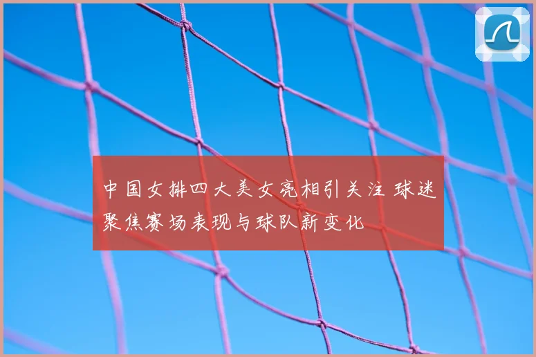 中国女排四大美女亮相引关注 球迷聚焦赛场表现与球队新变化