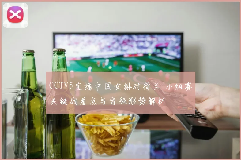 CCTV5直播中国女排对荷兰 小组赛关键战看点与晋级形势解析