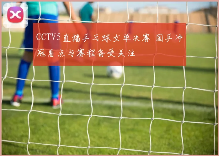 CCTV5直播乒乓球女单决赛 国乒冲冠看点与赛程备受关注