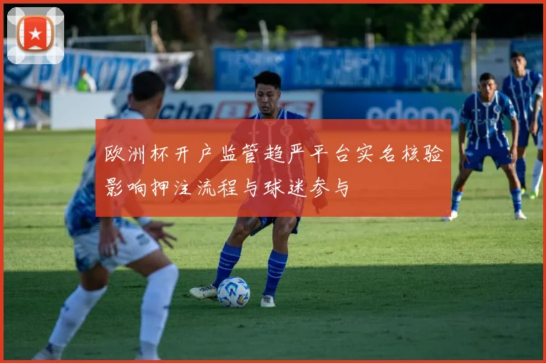 欧洲杯开户监管趋严平台实名核验影响押注流程与球迷参与