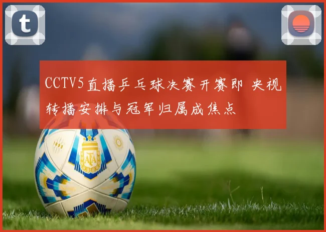 CCTV5直播乒乓球决赛开赛即 央视转播安排与冠军归属成焦点