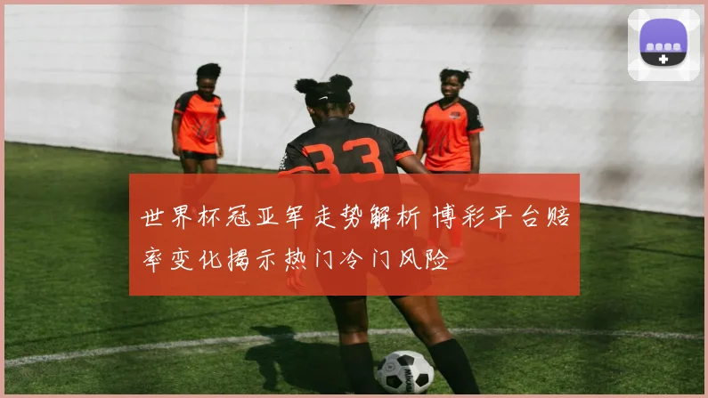 世界杯冠亚军走势解析 博彩平台赔率变化揭示热门冷门风险