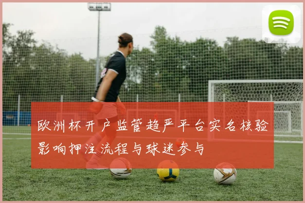 欧洲杯开户监管趋严平台实名核验影响押注流程与球迷参与