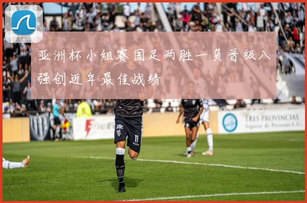 亚洲杯小组赛国足两胜一负晋级八强创近年最佳战绩