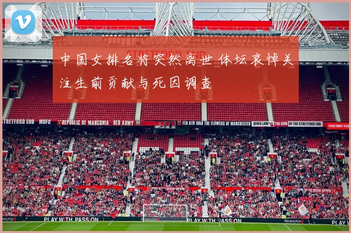 中国女排名将突然离世 体坛哀悼关注生前贡献与死因调查
