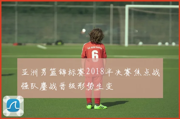 亚洲男篮锦标赛2018半决赛焦点战强队鏖战晋级形势生变