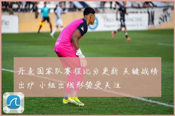 丹麦国家队赛程比分更新 关键战绩出炉 小组出线形势受关注