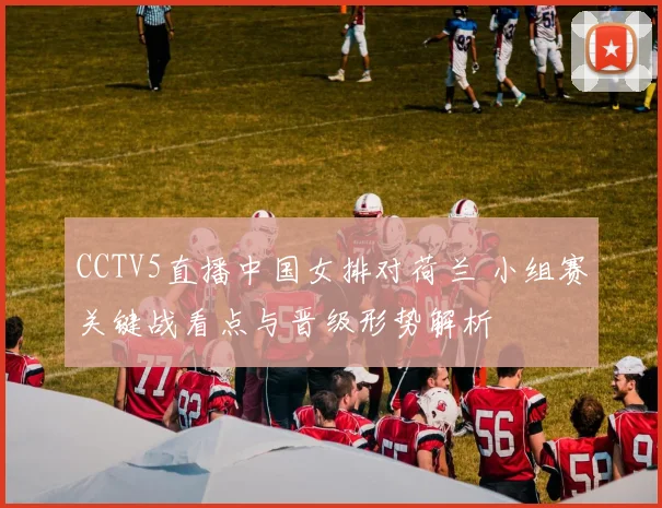 CCTV5直播中国女排对荷兰 小组赛关键战看点与晋级形势解析
