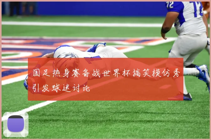 国足热身赛备战世界杯搞笑模仿秀引发球迷讨论