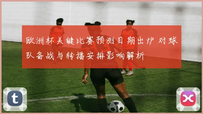 欧洲杯关键比赛预测日期出炉 对球队备战与转播安排影响解析