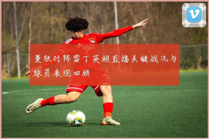 曼联对阵雷丁英超直播关键战况与球员表现回顾