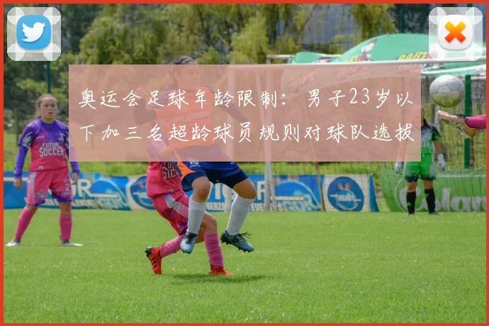 奥运会足球年龄限制：男子23岁以下加三名超龄球员规则对球队选拔影响