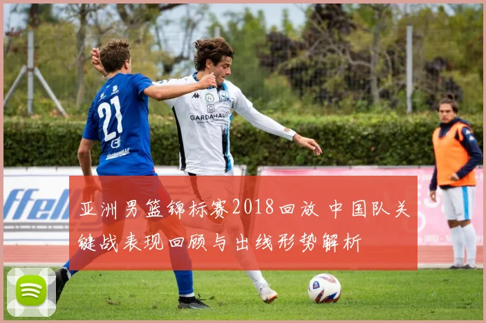 亚洲男篮锦标赛2018回放 中国队关键战表现回顾与出线形势解析